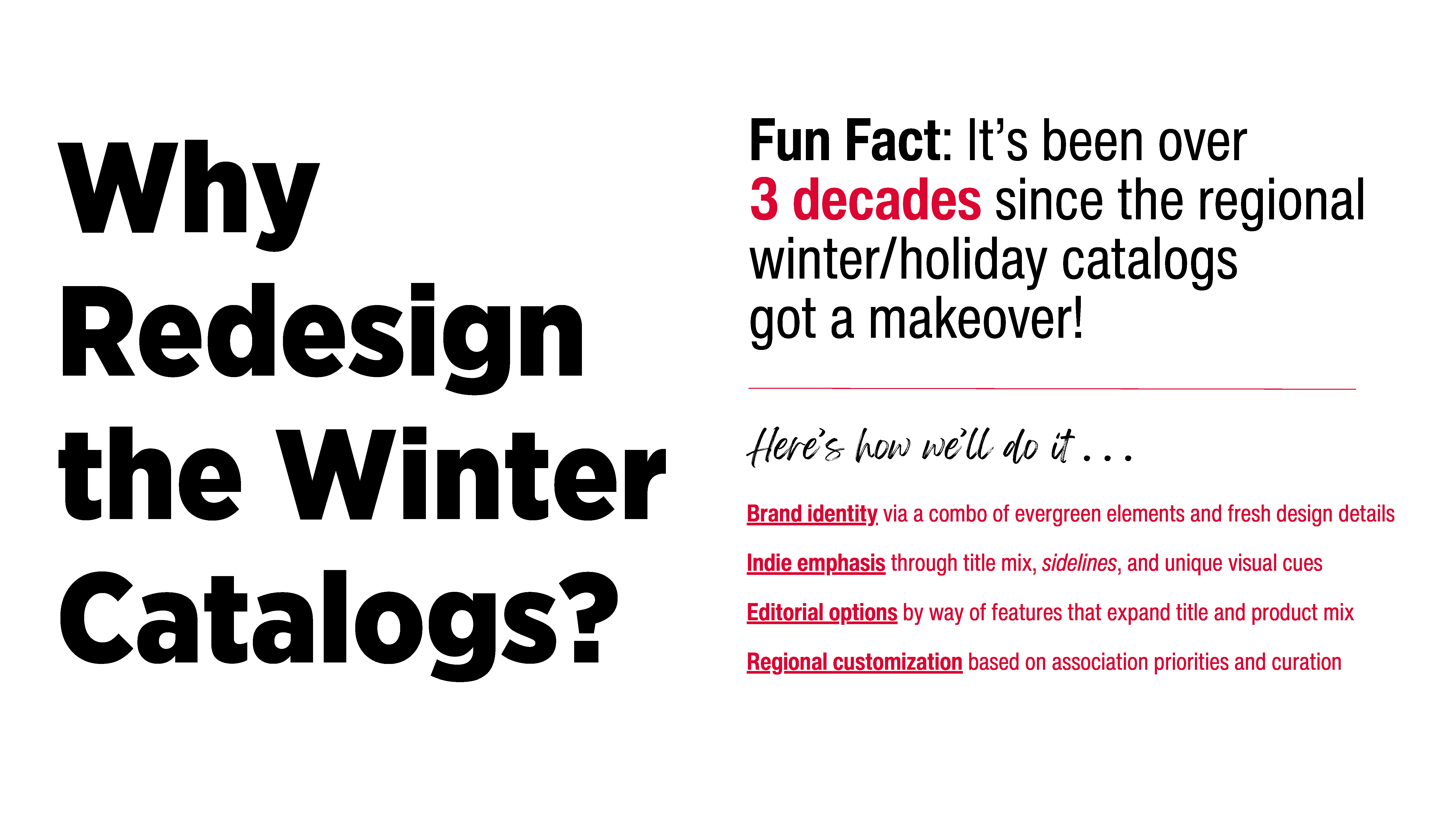 Why Redesign the Winter Catalogs? Fun Fact: It's been over 3 decades since the regional winter/holiday catalogs got a makeover! Here's how we'll do it: Brand identity via a combo of evergreen elements and fresh design details. Indie emphasis through title mix, sidelines, and unique visual cues. Editorial options by way of features that expand title and product mix. Regional customization based on association priorities and curation.