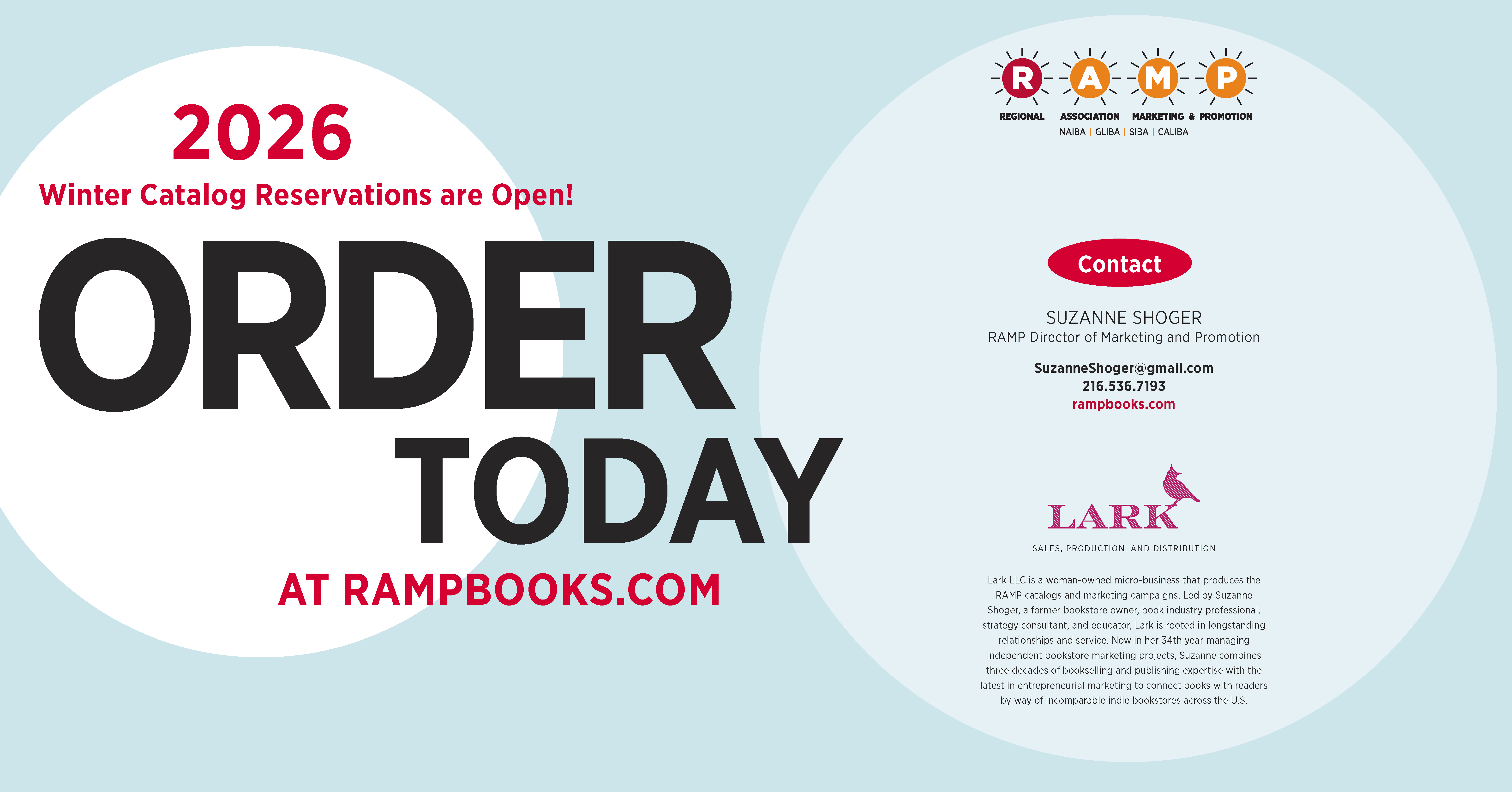 Contact. Suzanne Shoger, RAMP Director of Marketing and Promotion. SuzanneShoger@gmail.com. 216.536.7193. rampbooks.com. Lark LLC is a woman-owned micro-business that produces the RAMP catalogs and marketing campaigns. Led by Suzanne Shoger, a former bookstore owner, book industry professional, strategy consultant, and educator, Lark is rooted in longstanding relationships and service. Now in her 34th year managing independent bookstore marketing projects, Suzanne combines three decades of bookselling and publishing expertise with the latest in entrepreneurial marketing to connect books with readers by way of incomparable indie bookstores across the U.S. 2026 Winter Catalog Reservations are Open! Order Today at rampbooks.com.