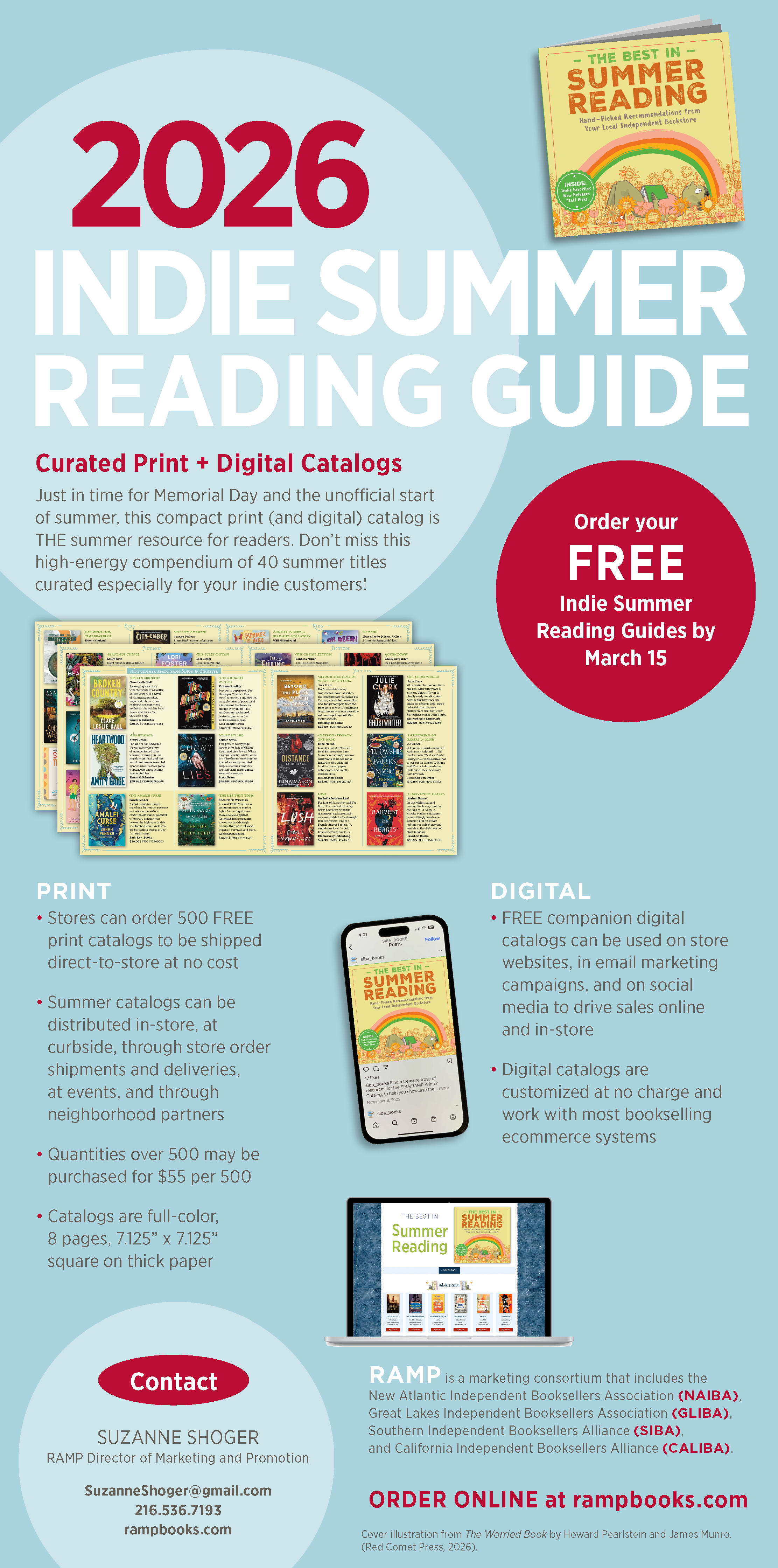 Large infographic displaying the following text: Curated Print + Digital Catalogs Just in time for Memorial Day and the unofficial start of summer, this compact print (and digital) catalog is THE summer resource for readers. Don't miss this high-energy compendium of 40 summer titles curated especially for your indie customers! Order your free Indie Summer Reading Guides by March 15 Print Stores can order 500 FREE print catalogs to be shipped direct-to-store at no cost Summer catalogs can be distributed in-store, at curbside, through store order shipments and deliveries, at events, and through neighborhood partners Quantities over 500 may be purchased for $55 per 500 Catalogs are full-color, 8 pages, 7.125" x 7.125" square on thick paper Summer Reading Digital FREE companion digital catalogs can be used on store websites, in email marketing campaigns, and on social media to drive sales online and in store Digital catalogs are customized at mo charge and work with most bookselling ecommerce systems Contact SUZANNE SHOGER RAMP Director of Marketing and Promotion SuzanneShoger@gmail.com 216.536.7193 RAMP is a marketing consortium that includes the New Atlantic Independent Booksellers Association (NAIBA), Great Lakes Independent Booksellers Association (GLIBA), Southern Independent Booksellers Alliance (SIBA), and California Independent Booksellers Alliance (CALIBA). ORDER ONLINE at rampbooks.com Cover illustration from The Worried Book by Howard Pearlstein and James Munro. (Red Comet Press, 2026).