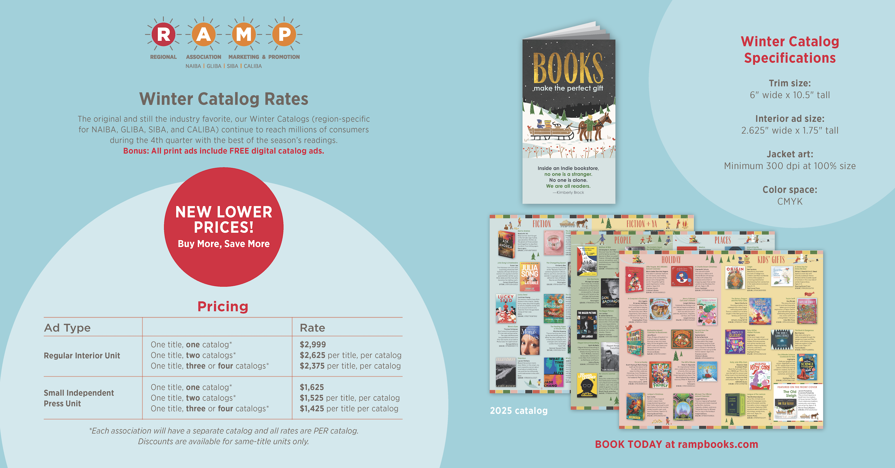 Page 4 Winter Catalog Rates and Specifications. Promotional badge: New Lower Prices! Buy More, Save More. Descriptive text: The original and still the industry favorite, our Winter Catalogs (region-specific for NAIBA, GLIBA, SIBA, and CALIBA) continue to reach millions of consumers during the 4th quarter with the best of the season's readings. Bonus: All print ads include FREE digital catalog ads. Pricing table — Regular Interior Unit: one title, one catalog $2,999; one title, two catalogs $2,625 per title per catalog; one title, three or four catalogs $2,375 per title per catalog. Small Independent Press Unit: one title, one catalog $1,625; one title, two catalogs $1,525 per title per catalog; one title, three or four catalogs $1,425 per title per catalog. Note: Each association will have a separate catalog and all rates are per catalog. Discounts are available for same-title units only. Winter Catalog Specifications — Trim size: 6 inches wide by 10.5 inches tall. Interior ad size: 2.625 inches wide by 1.75 inches tall. Jacket art: Minimum 300 dpi at 100% size. Color space: CMYK. Call to action: Book Today at rampbooks.com.