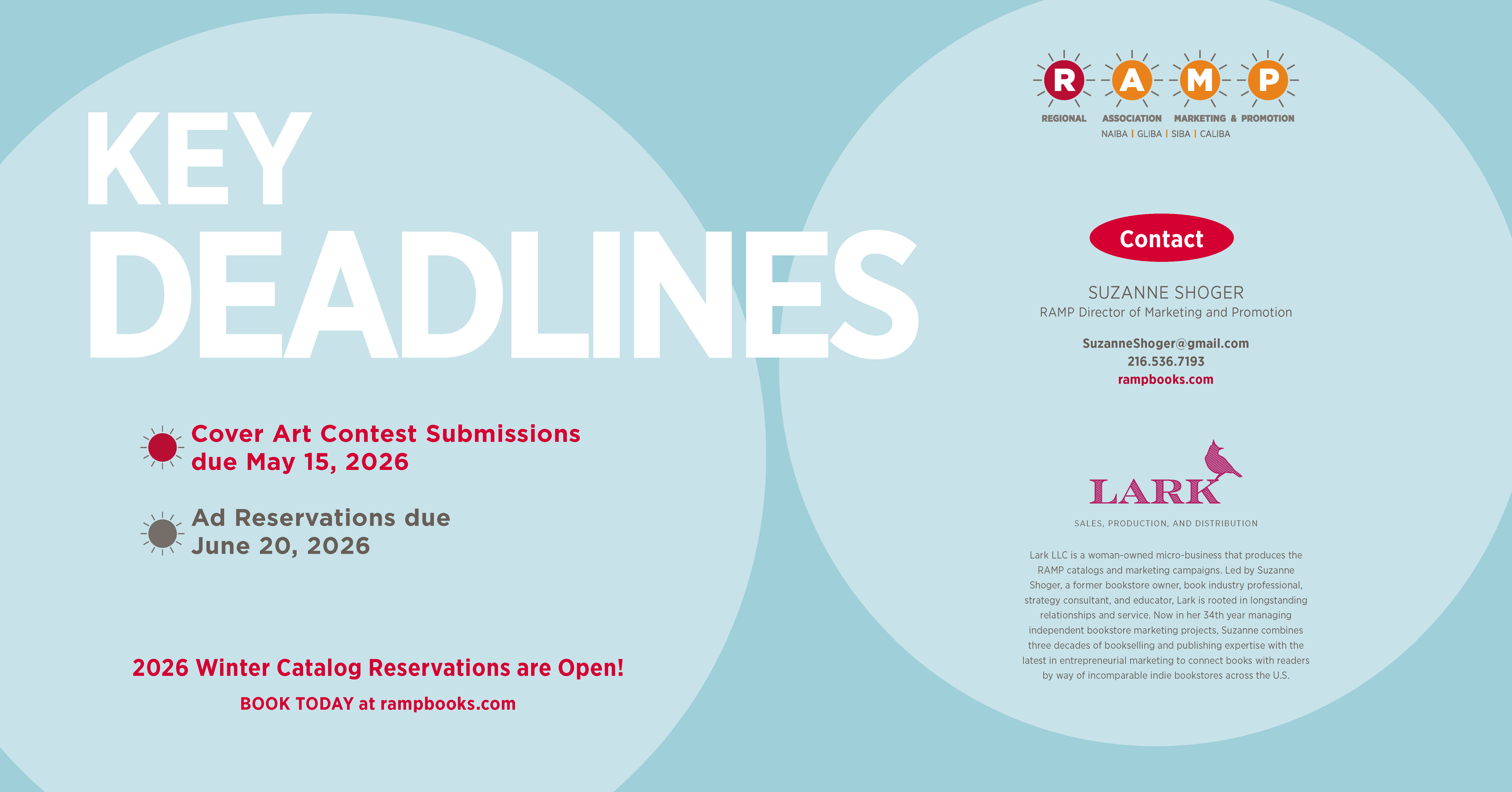 Page 7 Contact page. 2026 Winter Catalog Reservations are Open! Key Deadlines: Cover Art Contest Submissions due May 15, 2026. Ad Reservations due June 20, 2026. Call to action: Book Today at rampbooks.com. Contact: Suzanne Shoger, RAMP Director of Marketing and Promotion. Email: SuzanneShoger@gmail.com. Phone: 216.536.7193. Website: rampbooks.com. Bio: Lark LLC is a woman-owned micro-business that produces the RAMP catalogs and marketing campaigns. Led by Suzanne Shoger, a former bookstore owner, book industry professional, strategy consultant, and educator, Lark is rooted in longstanding relationships and service. Now in her 34th year managing independent bookstore marketing projects, Suzanne combines three decades of bookselling and publishing expertise with the latest in entrepreneurial marketing to connect books with readers by way of incomparable indie bookstores across the U.S.